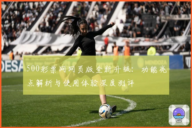 500彩票网网页版全新升级：功能亮点解析与使用体验深度测评