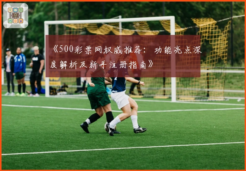 《500彩票网权威推荐：功能亮点深度解析及新手注册指南》