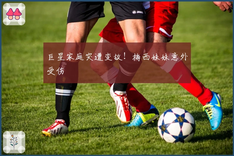 巨星家庭突遭变故！梅西妹妹意外受伤