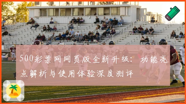 500彩票网网页版全新升级：功能亮点解析与使用体验深度测评
