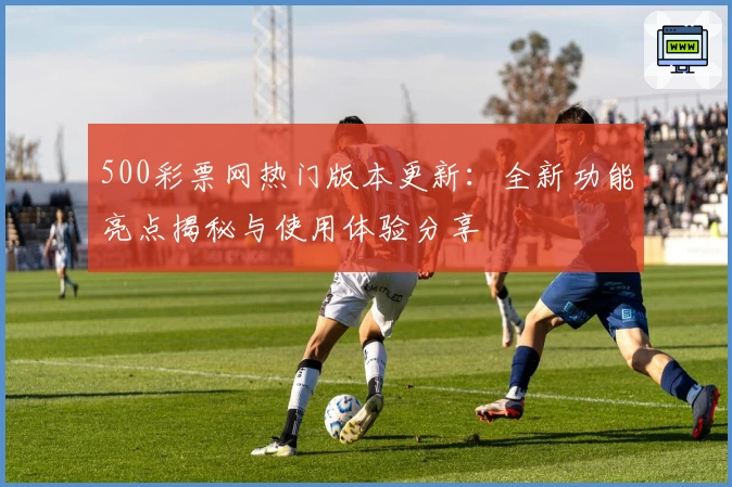 500彩票网热门版本更新：全新功能亮点揭秘与使用体验分享