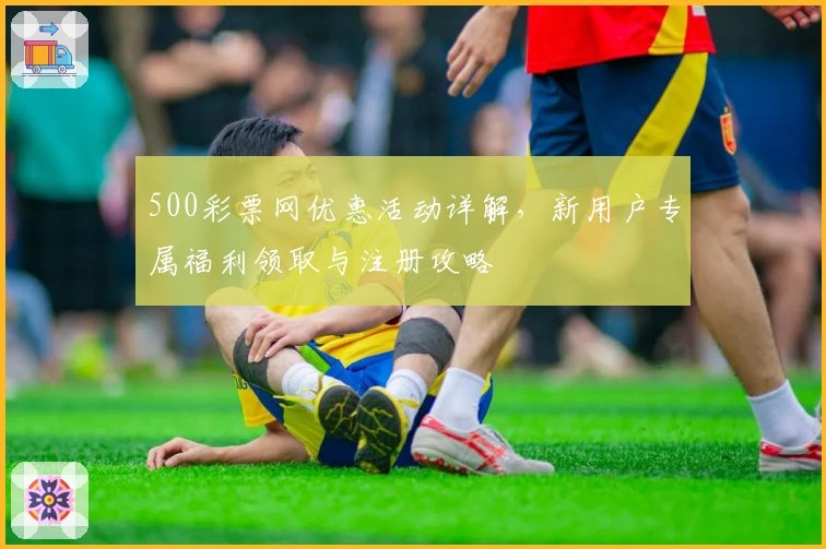 500彩票网优惠活动详解，新用户专属福利领取与注册攻略