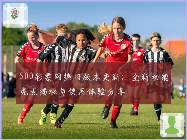 500彩票网热门版本更新：全新功能亮点揭秘与使用体验分享