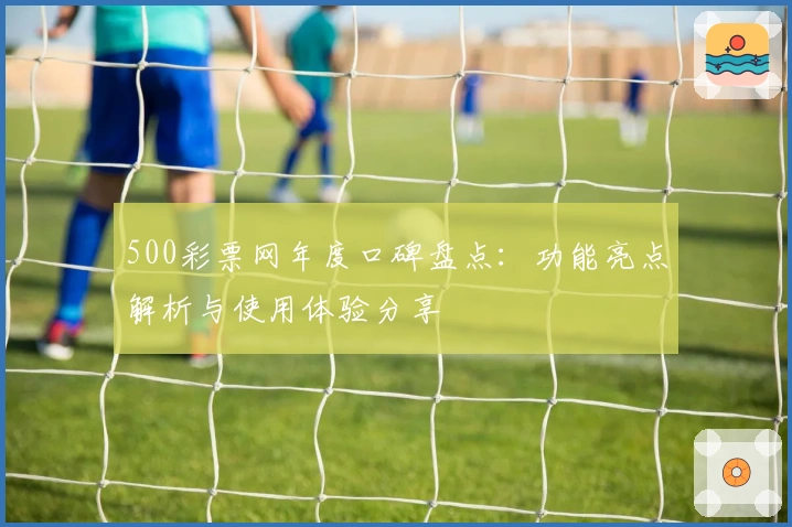 500彩票网年度口碑盘点：功能亮点解析与使用体验分享