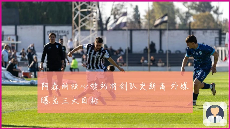 阿森纳核心续约将创队史新高 外媒曝光三大目标