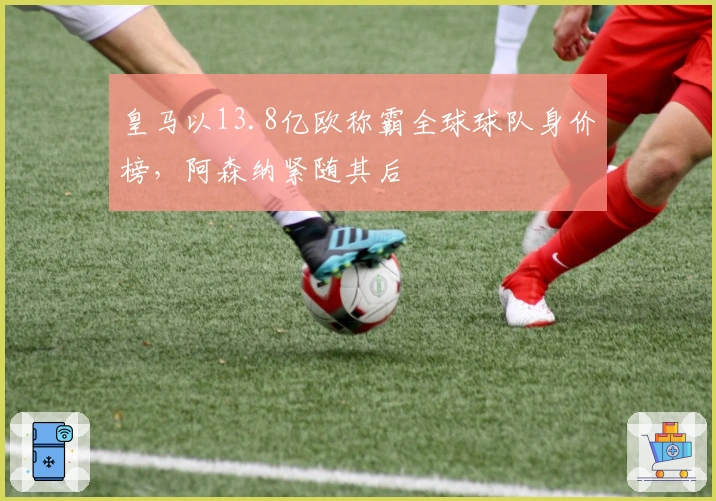 皇马以13.8亿欧称霸全球球队身价榜，阿森纳紧随其后